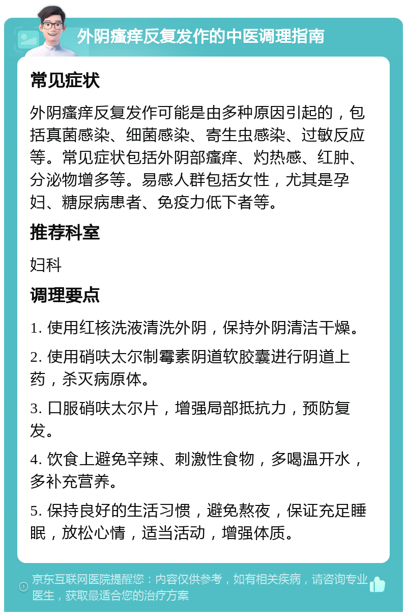 外阴瘙痒反复发作的中医调理指南 常见症状 外阴瘙痒反复发作可能是由多种原因引起的，包括真菌感染、细菌感染、寄生虫感染、过敏反应等。常见症状包括外阴部瘙痒、灼热感、红肿、分泌物增多等。易感人群包括女性，尤其是孕妇、糖尿病患者、免疫力低下者等。 推荐科室 妇科 调理要点 1. 使用红核洗液清洗外阴，保持外阴清洁干燥。 2. 使用硝呋太尔制霉素阴道软胶囊进行阴道上药，杀灭病原体。 3. 口服硝呋太尔片，增强局部抵抗力，预防复发。 4. 饮食上避免辛辣、刺激性食物，多喝温开水，多补充营养。 5. 保持良好的生活习惯，避免熬夜，保证充足睡眠，放松心情，适当活动，增强体质。