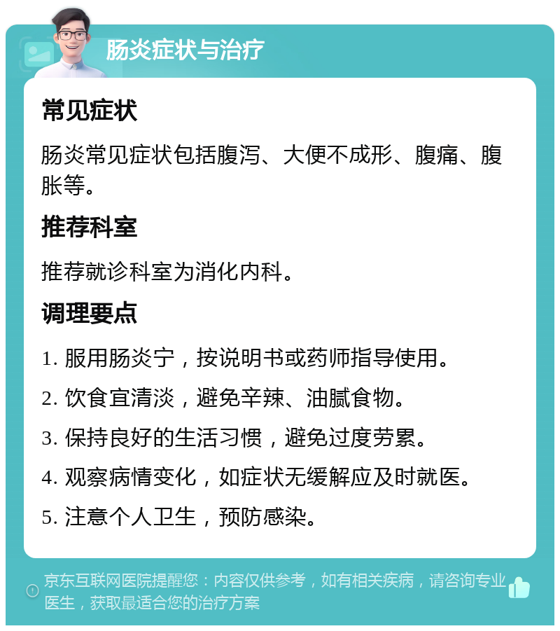 肠炎症状与治疗 常见症状 肠炎常见症状包括腹泻、大便不成形、腹痛、腹胀等。 推荐科室 推荐就诊科室为消化内科。 调理要点 1. 服用肠炎宁，按说明书或药师指导使用。 2. 饮食宜清淡，避免辛辣、油腻食物。 3. 保持良好的生活习惯，避免过度劳累。 4. 观察病情变化，如症状无缓解应及时就医。 5. 注意个人卫生，预防感染。