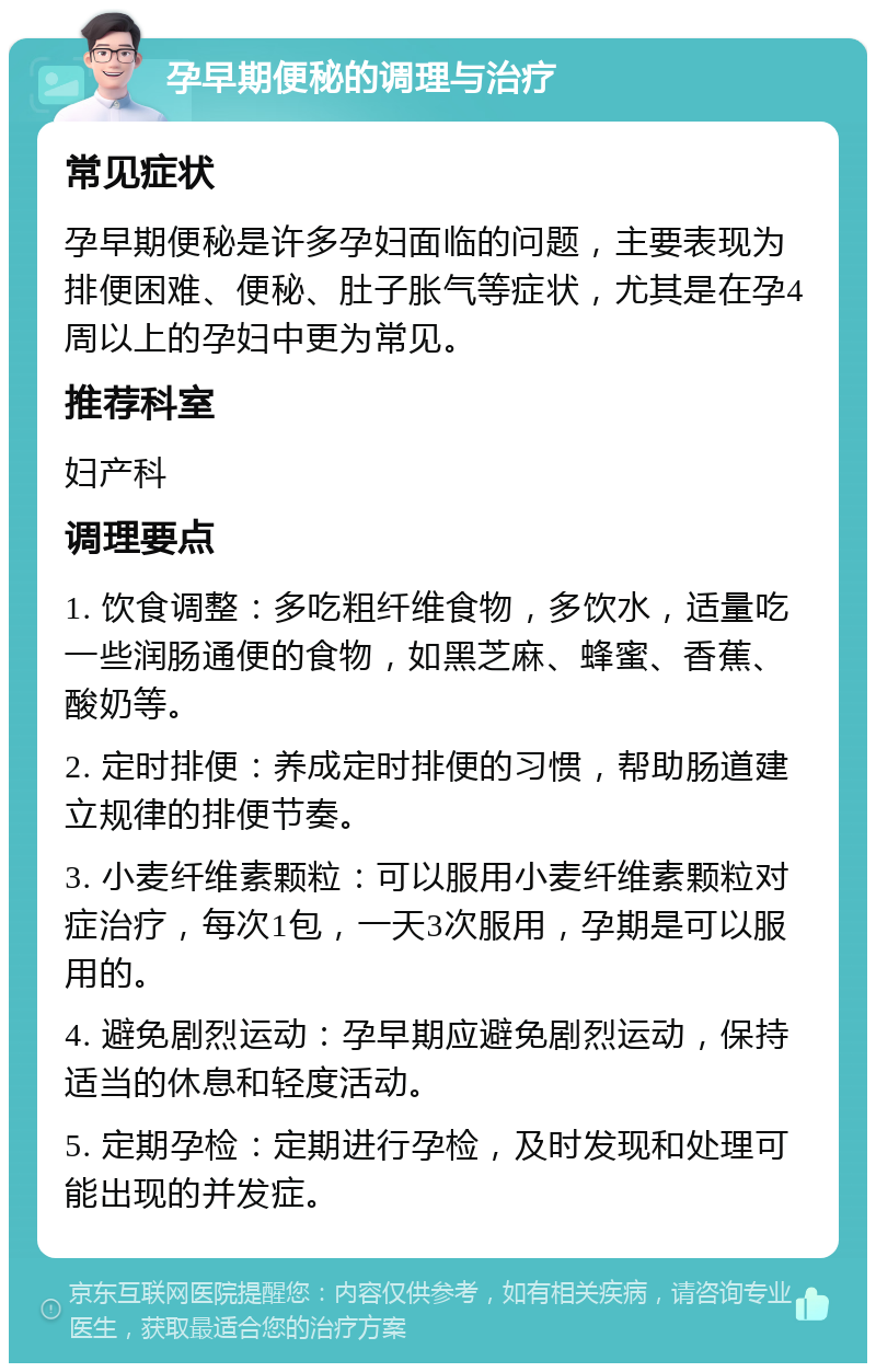 孕早期便秘的调理与治疗 常见症状 孕早期便秘是许多孕妇面临的问题，主要表现为排便困难、便秘、肚子胀气等症状，尤其是在孕4周以上的孕妇中更为常见。 推荐科室 妇产科 调理要点 1. 饮食调整：多吃粗纤维食物，多饮水，适量吃一些润肠通便的食物，如黑芝麻、蜂蜜、香蕉、酸奶等。 2. 定时排便：养成定时排便的习惯，帮助肠道建立规律的排便节奏。 3. 小麦纤维素颗粒：可以服用小麦纤维素颗粒对症治疗，每次1包，一天3次服用，孕期是可以服用的。 4. 避免剧烈运动：孕早期应避免剧烈运动，保持适当的休息和轻度活动。 5. 定期孕检：定期进行孕检，及时发现和处理可能出现的并发症。