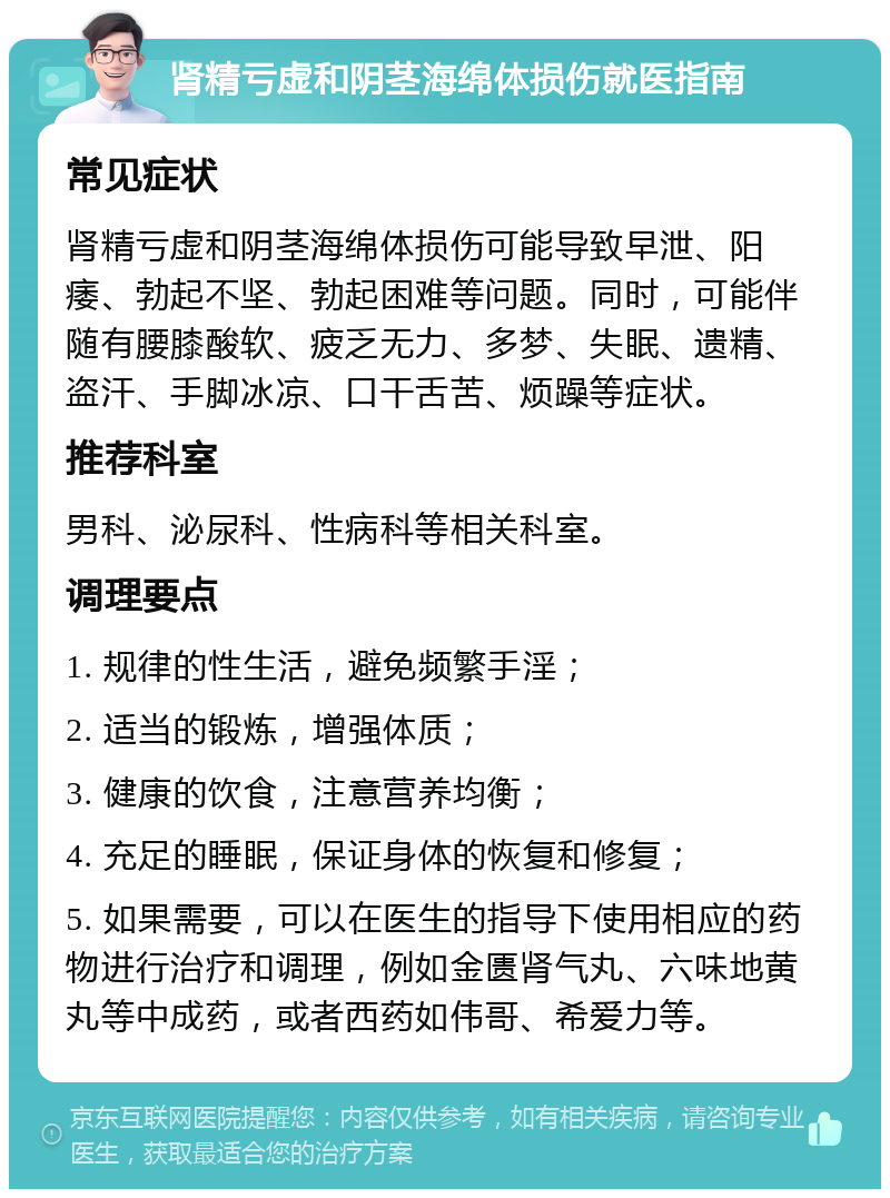 肾精亏虚和阴茎海绵体损伤就医指南 常见症状 肾精亏虚和阴茎海绵体损伤可能导致早泄、阳痿、勃起不坚、勃起困难等问题。同时，可能伴随有腰膝酸软、疲乏无力、多梦、失眠、遗精、盗汗、手脚冰凉、口干舌苦、烦躁等症状。 推荐科室 男科、泌尿科、性病科等相关科室。 调理要点 1. 规律的性生活，避免频繁手淫； 2. 适当的锻炼，增强体质； 3. 健康的饮食，注意营养均衡； 4. 充足的睡眠，保证身体的恢复和修复； 5. 如果需要，可以在医生的指导下使用相应的药物进行治疗和调理，例如金匮肾气丸、六味地黄丸等中成药，或者西药如伟哥、希爱力等。