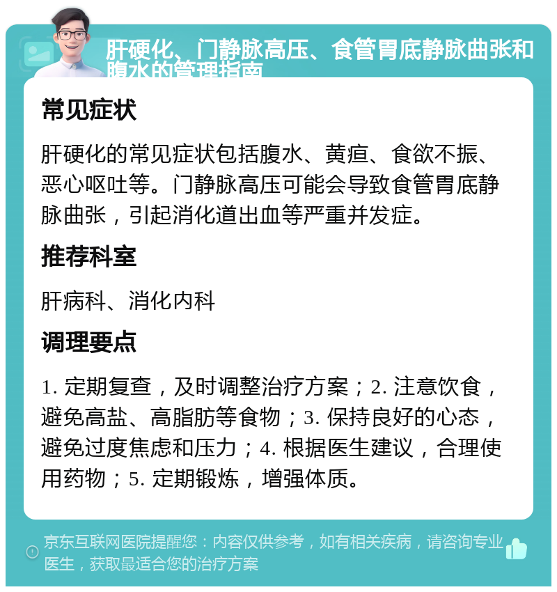 肝硬化、门静脉高压、食管胃底静脉曲张和腹水的管理指南 常见症状 肝硬化的常见症状包括腹水、黄疸、食欲不振、恶心呕吐等。门静脉高压可能会导致食管胃底静脉曲张，引起消化道出血等严重并发症。 推荐科室 肝病科、消化内科 调理要点 1. 定期复查，及时调整治疗方案；2. 注意饮食，避免高盐、高脂肪等食物；3. 保持良好的心态，避免过度焦虑和压力；4. 根据医生建议，合理使用药物；5. 定期锻炼，增强体质。