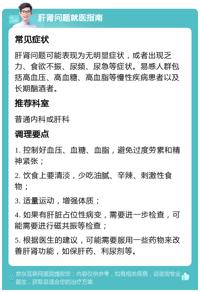 肝肾问题就医指南 常见症状 肝肾问题可能表现为无明显症状，或者出现乏力、食欲不振、尿频、尿急等症状。易感人群包括高血压、高血糖、高血脂等慢性疾病患者以及长期酗酒者。 推荐科室 普通内科或肝科 调理要点 1. 控制好血压、血糖、血脂，避免过度劳累和精神紧张； 2. 饮食上要清淡，少吃油腻、辛辣、刺激性食物； 3. 适量运动，增强体质； 4. 如果有肝脏占位性病变，需要进一步检查，可能需要进行磁共振等检查； 5. 根据医生的建议，可能需要服用一些药物来改善肝肾功能，如保肝药、利尿剂等。