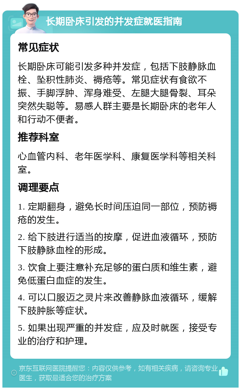 长期卧床引发的并发症就医指南 常见症状 长期卧床可能引发多种并发症，包括下肢静脉血栓、坠积性肺炎、褥疮等。常见症状有食欲不振、手脚浮肿、浑身难受、左腿大腿骨裂、耳朵突然失聪等。易感人群主要是长期卧床的老年人和行动不便者。 推荐科室 心血管内科、老年医学科、康复医学科等相关科室。 调理要点 1. 定期翻身，避免长时间压迫同一部位，预防褥疮的发生。 2. 给下肢进行适当的按摩，促进血液循环，预防下肢静脉血栓的形成。 3. 饮食上要注意补充足够的蛋白质和维生素，避免低蛋白血症的发生。 4. 可以口服迈之灵片来改善静脉血液循环，缓解下肢肿胀等症状。 5. 如果出现严重的并发症，应及时就医，接受专业的治疗和护理。