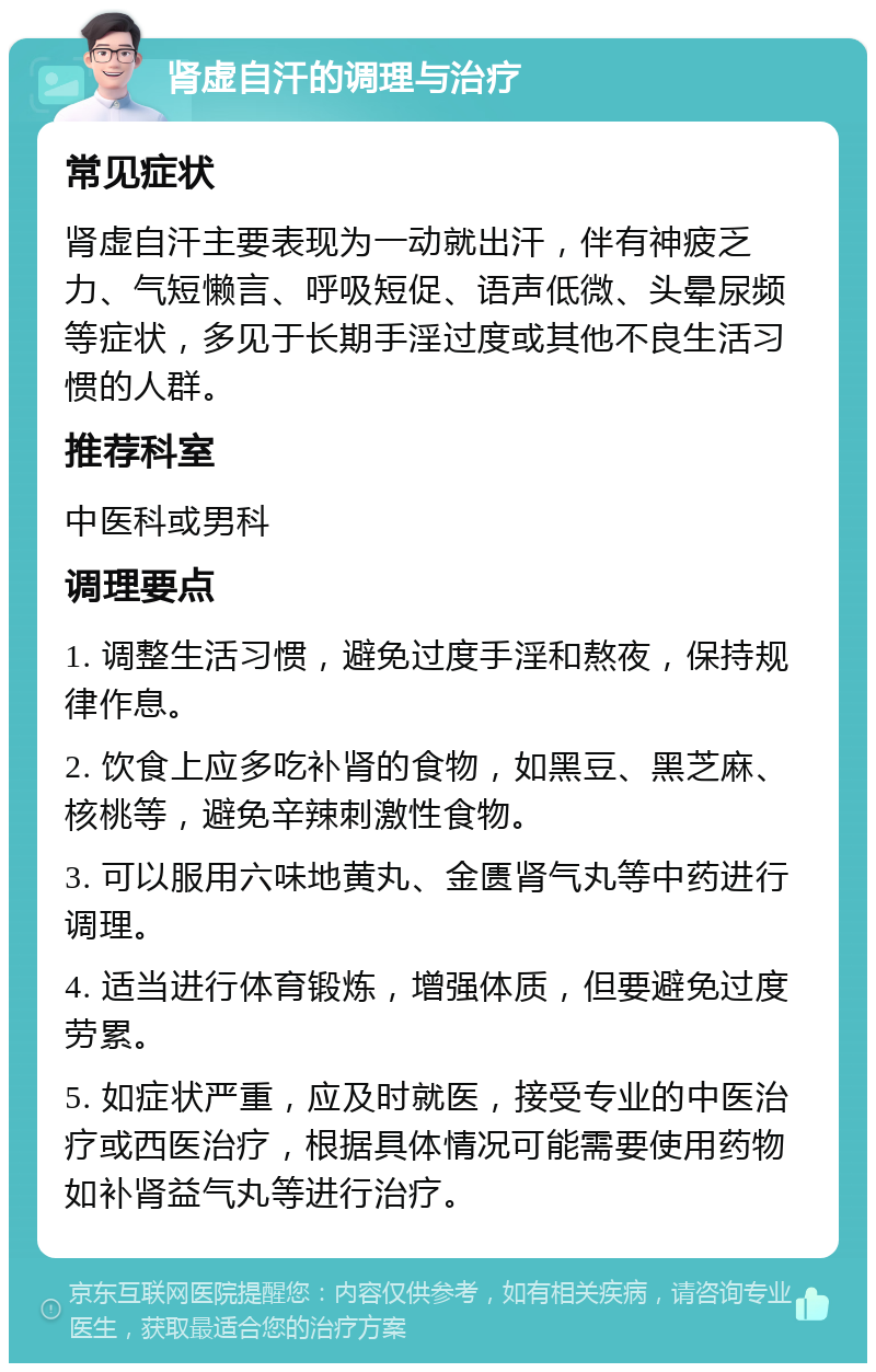 肾虚自汗的调理与治疗 常见症状 肾虚自汗主要表现为一动就出汗，伴有神疲乏力、气短懒言、呼吸短促、语声低微、头晕尿频等症状，多见于长期手淫过度或其他不良生活习惯的人群。 推荐科室 中医科或男科 调理要点 1. 调整生活习惯，避免过度手淫和熬夜，保持规律作息。 2. 饮食上应多吃补肾的食物，如黑豆、黑芝麻、核桃等，避免辛辣刺激性食物。 3. 可以服用六味地黄丸、金匮肾气丸等中药进行调理。 4. 适当进行体育锻炼，增强体质，但要避免过度劳累。 5. 如症状严重，应及时就医，接受专业的中医治疗或西医治疗，根据具体情况可能需要使用药物如补肾益气丸等进行治疗。