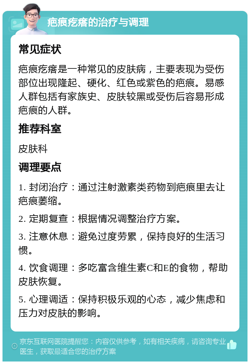 疤痕疙瘩的治疗与调理 常见症状 疤痕疙瘩是一种常见的皮肤病，主要表现为受伤部位出现隆起、硬化、红色或紫色的疤痕。易感人群包括有家族史、皮肤较黑或受伤后容易形成疤痕的人群。 推荐科室 皮肤科 调理要点 1. 封闭治疗：通过注射激素类药物到疤痕里去让疤痕萎缩。 2. 定期复查：根据情况调整治疗方案。 3. 注意休息：避免过度劳累，保持良好的生活习惯。 4. 饮食调理：多吃富含维生素C和E的食物，帮助皮肤恢复。 5. 心理调适：保持积极乐观的心态，减少焦虑和压力对皮肤的影响。