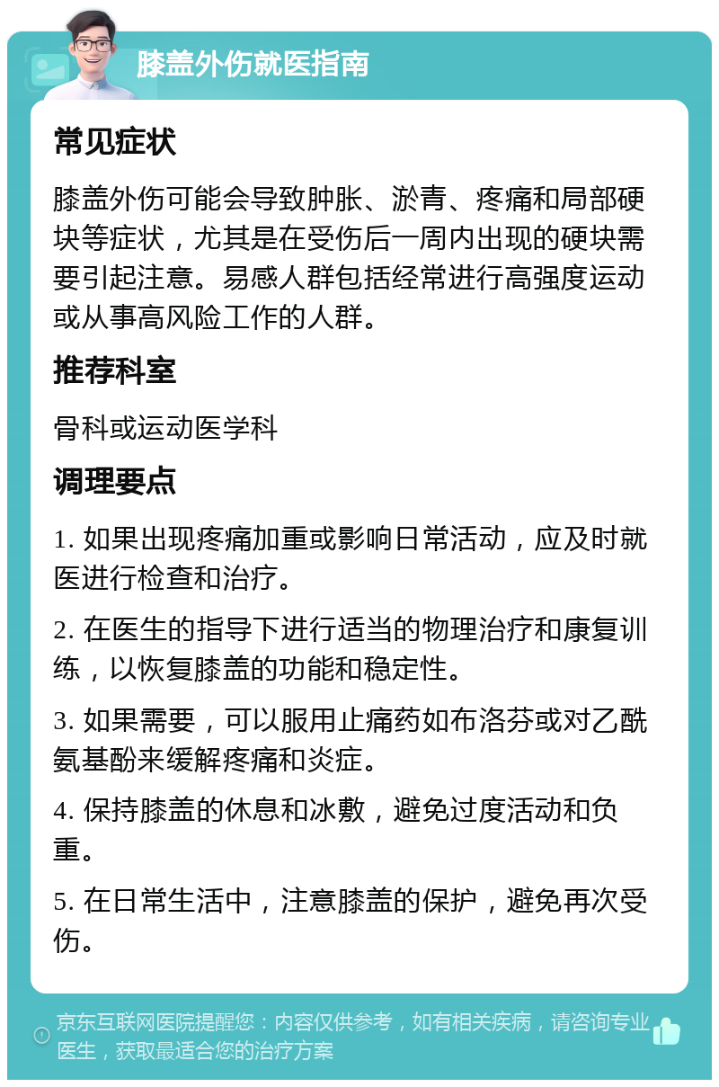 膝盖外伤就医指南 常见症状 膝盖外伤可能会导致肿胀、淤青、疼痛和局部硬块等症状，尤其是在受伤后一周内出现的硬块需要引起注意。易感人群包括经常进行高强度运动或从事高风险工作的人群。 推荐科室 骨科或运动医学科 调理要点 1. 如果出现疼痛加重或影响日常活动，应及时就医进行检查和治疗。 2. 在医生的指导下进行适当的物理治疗和康复训练，以恢复膝盖的功能和稳定性。 3. 如果需要，可以服用止痛药如布洛芬或对乙酰氨基酚来缓解疼痛和炎症。 4. 保持膝盖的休息和冰敷，避免过度活动和负重。 5. 在日常生活中，注意膝盖的保护，避免再次受伤。