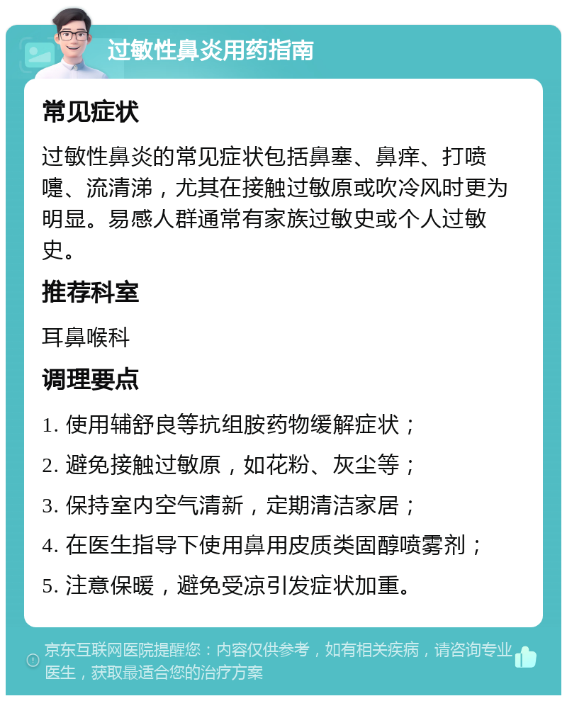 过敏性鼻炎用药指南 常见症状 过敏性鼻炎的常见症状包括鼻塞、鼻痒、打喷嚏、流清涕，尤其在接触过敏原或吹冷风时更为明显。易感人群通常有家族过敏史或个人过敏史。 推荐科室 耳鼻喉科 调理要点 1. 使用辅舒良等抗组胺药物缓解症状； 2. 避免接触过敏原，如花粉、灰尘等； 3. 保持室内空气清新，定期清洁家居； 4. 在医生指导下使用鼻用皮质类固醇喷雾剂； 5. 注意保暖，避免受凉引发症状加重。