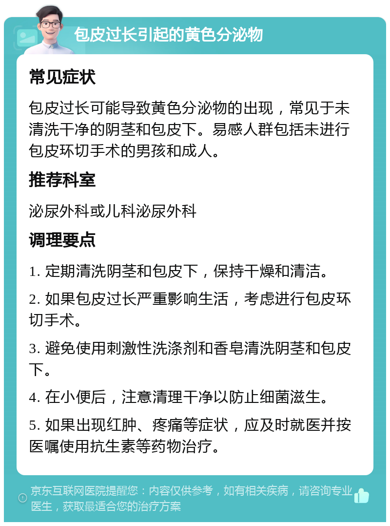 包皮过长引起的黄色分泌物 常见症状 包皮过长可能导致黄色分泌物的出现，常见于未清洗干净的阴茎和包皮下。易感人群包括未进行包皮环切手术的男孩和成人。 推荐科室 泌尿外科或儿科泌尿外科 调理要点 1. 定期清洗阴茎和包皮下，保持干燥和清洁。 2. 如果包皮过长严重影响生活，考虑进行包皮环切手术。 3. 避免使用刺激性洗涤剂和香皂清洗阴茎和包皮下。 4. 在小便后，注意清理干净以防止细菌滋生。 5. 如果出现红肿、疼痛等症状，应及时就医并按医嘱使用抗生素等药物治疗。