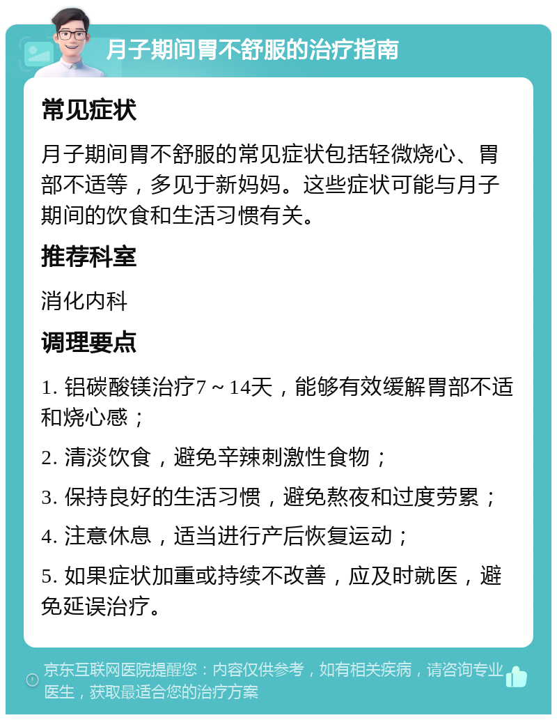 月子期间胃不舒服的治疗指南 常见症状 月子期间胃不舒服的常见症状包括轻微烧心、胃部不适等，多见于新妈妈。这些症状可能与月子期间的饮食和生活习惯有关。 推荐科室 消化内科 调理要点 1. 铝碳酸镁治疗7～14天，能够有效缓解胃部不适和烧心感； 2. 清淡饮食，避免辛辣刺激性食物； 3. 保持良好的生活习惯，避免熬夜和过度劳累； 4. 注意休息，适当进行产后恢复运动； 5. 如果症状加重或持续不改善，应及时就医，避免延误治疗。