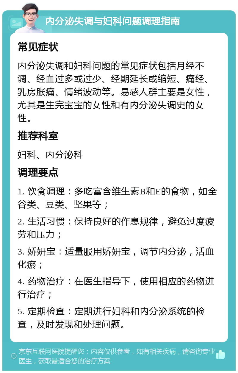 内分泌失调与妇科问题调理指南 常见症状 内分泌失调和妇科问题的常见症状包括月经不调、经血过多或过少、经期延长或缩短、痛经、乳房胀痛、情绪波动等。易感人群主要是女性，尤其是生完宝宝的女性和有内分泌失调史的女性。 推荐科室 妇科、内分泌科 调理要点 1. 饮食调理：多吃富含维生素B和E的食物，如全谷类、豆类、坚果等； 2. 生活习惯：保持良好的作息规律，避免过度疲劳和压力； 3. 娇妍宝：适量服用娇妍宝，调节内分泌，活血化瘀； 4. 药物治疗：在医生指导下，使用相应的药物进行治疗； 5. 定期检查：定期进行妇科和内分泌系统的检查，及时发现和处理问题。