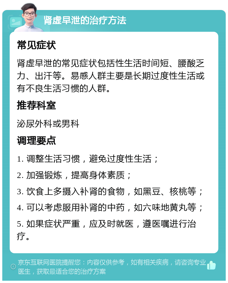 肾虚早泄的治疗方法 常见症状 肾虚早泄的常见症状包括性生活时间短、腰酸乏力、出汗等。易感人群主要是长期过度性生活或有不良生活习惯的人群。 推荐科室 泌尿外科或男科 调理要点 1. 调整生活习惯，避免过度性生活； 2. 加强锻炼，提高身体素质； 3. 饮食上多摄入补肾的食物，如黑豆、核桃等； 4. 可以考虑服用补肾的中药，如六味地黄丸等； 5. 如果症状严重，应及时就医，遵医嘱进行治疗。