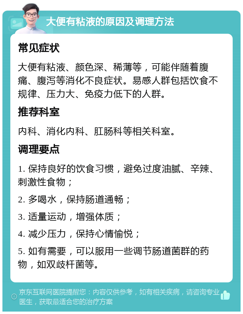 大便有粘液的原因及调理方法 常见症状 大便有粘液、颜色深、稀薄等，可能伴随着腹痛、腹泻等消化不良症状。易感人群包括饮食不规律、压力大、免疫力低下的人群。 推荐科室 内科、消化内科、肛肠科等相关科室。 调理要点 1. 保持良好的饮食习惯，避免过度油腻、辛辣、刺激性食物； 2. 多喝水，保持肠道通畅； 3. 适量运动，增强体质； 4. 减少压力，保持心情愉悦； 5. 如有需要，可以服用一些调节肠道菌群的药物，如双歧杆菌等。