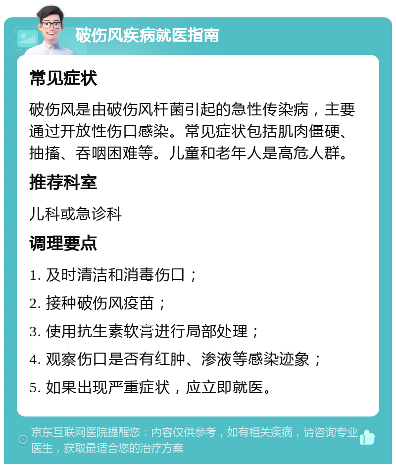 破伤风疾病就医指南 常见症状 破伤风是由破伤风杆菌引起的急性传染病，主要通过开放性伤口感染。常见症状包括肌肉僵硬、抽搐、吞咽困难等。儿童和老年人是高危人群。 推荐科室 儿科或急诊科 调理要点 1. 及时清洁和消毒伤口； 2. 接种破伤风疫苗； 3. 使用抗生素软膏进行局部处理； 4. 观察伤口是否有红肿、渗液等感染迹象； 5. 如果出现严重症状，应立即就医。