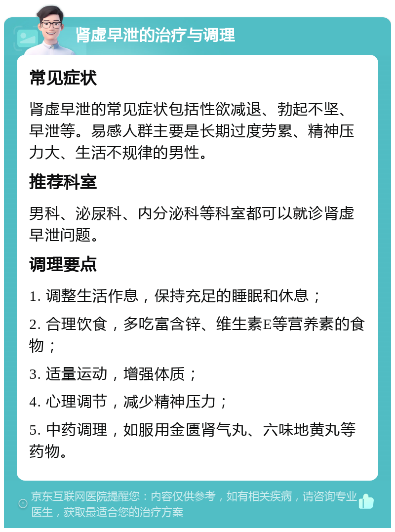 肾虚早泄的治疗与调理 常见症状 肾虚早泄的常见症状包括性欲减退、勃起不坚、早泄等。易感人群主要是长期过度劳累、精神压力大、生活不规律的男性。 推荐科室 男科、泌尿科、内分泌科等科室都可以就诊肾虚早泄问题。 调理要点 1. 调整生活作息，保持充足的睡眠和休息； 2. 合理饮食，多吃富含锌、维生素E等营养素的食物； 3. 适量运动，增强体质； 4. 心理调节，减少精神压力； 5. 中药调理，如服用金匮肾气丸、六味地黄丸等药物。