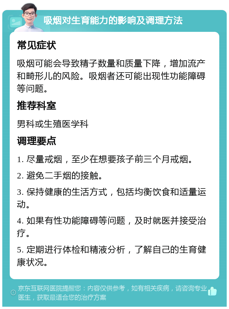 吸烟对生育能力的影响及调理方法 常见症状 吸烟可能会导致精子数量和质量下降，增加流产和畸形儿的风险。吸烟者还可能出现性功能障碍等问题。 推荐科室 男科或生殖医学科 调理要点 1. 尽量戒烟，至少在想要孩子前三个月戒烟。 2. 避免二手烟的接触。 3. 保持健康的生活方式，包括均衡饮食和适量运动。 4. 如果有性功能障碍等问题，及时就医并接受治疗。 5. 定期进行体检和精液分析，了解自己的生育健康状况。