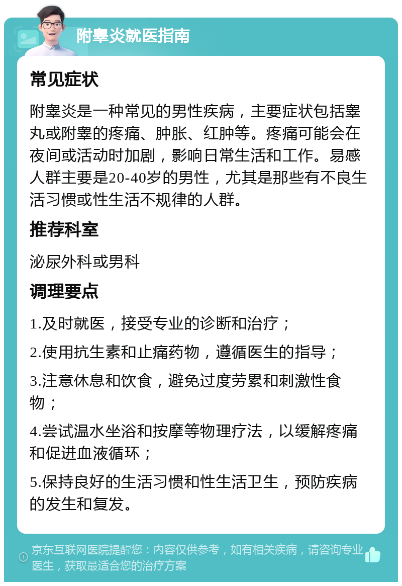 附睾炎就医指南 常见症状 附睾炎是一种常见的男性疾病，主要症状包括睾丸或附睾的疼痛、肿胀、红肿等。疼痛可能会在夜间或活动时加剧，影响日常生活和工作。易感人群主要是20-40岁的男性，尤其是那些有不良生活习惯或性生活不规律的人群。 推荐科室 泌尿外科或男科 调理要点 1.及时就医，接受专业的诊断和治疗； 2.使用抗生素和止痛药物，遵循医生的指导； 3.注意休息和饮食，避免过度劳累和刺激性食物； 4.尝试温水坐浴和按摩等物理疗法，以缓解疼痛和促进血液循环； 5.保持良好的生活习惯和性生活卫生，预防疾病的发生和复发。