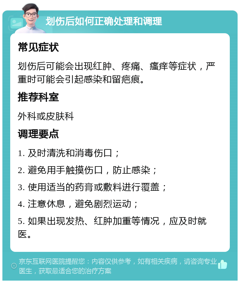 划伤后如何正确处理和调理 常见症状 划伤后可能会出现红肿、疼痛、瘙痒等症状，严重时可能会引起感染和留疤痕。 推荐科室 外科或皮肤科 调理要点 1. 及时清洗和消毒伤口； 2. 避免用手触摸伤口，防止感染； 3. 使用适当的药膏或敷料进行覆盖； 4. 注意休息，避免剧烈运动； 5. 如果出现发热、红肿加重等情况，应及时就医。