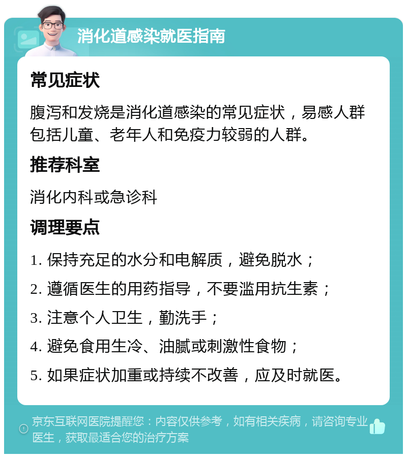 消化道感染就医指南 常见症状 腹泻和发烧是消化道感染的常见症状，易感人群包括儿童、老年人和免疫力较弱的人群。 推荐科室 消化内科或急诊科 调理要点 1. 保持充足的水分和电解质，避免脱水； 2. 遵循医生的用药指导，不要滥用抗生素； 3. 注意个人卫生，勤洗手； 4. 避免食用生冷、油腻或刺激性食物； 5. 如果症状加重或持续不改善，应及时就医。