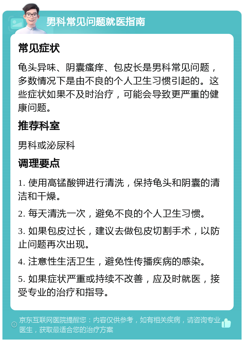 男科常见问题就医指南 常见症状 龟头异味、阴囊瘙痒、包皮长是男科常见问题，多数情况下是由不良的个人卫生习惯引起的。这些症状如果不及时治疗，可能会导致更严重的健康问题。 推荐科室 男科或泌尿科 调理要点 1. 使用高锰酸钾进行清洗，保持龟头和阴囊的清洁和干燥。 2. 每天清洗一次，避免不良的个人卫生习惯。 3. 如果包皮过长，建议去做包皮切割手术，以防止问题再次出现。 4. 注意性生活卫生，避免性传播疾病的感染。 5. 如果症状严重或持续不改善，应及时就医，接受专业的治疗和指导。