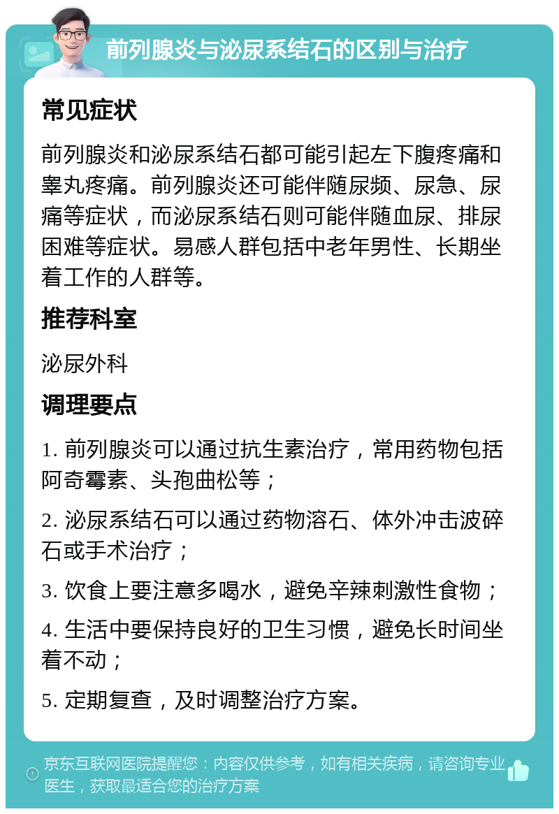 前列腺炎与泌尿系结石的区别与治疗 常见症状 前列腺炎和泌尿系结石都可能引起左下腹疼痛和睾丸疼痛。前列腺炎还可能伴随尿频、尿急、尿痛等症状，而泌尿系结石则可能伴随血尿、排尿困难等症状。易感人群包括中老年男性、长期坐着工作的人群等。 推荐科室 泌尿外科 调理要点 1. 前列腺炎可以通过抗生素治疗，常用药物包括阿奇霉素、头孢曲松等； 2. 泌尿系结石可以通过药物溶石、体外冲击波碎石或手术治疗； 3. 饮食上要注意多喝水，避免辛辣刺激性食物； 4. 生活中要保持良好的卫生习惯，避免长时间坐着不动； 5. 定期复查，及时调整治疗方案。