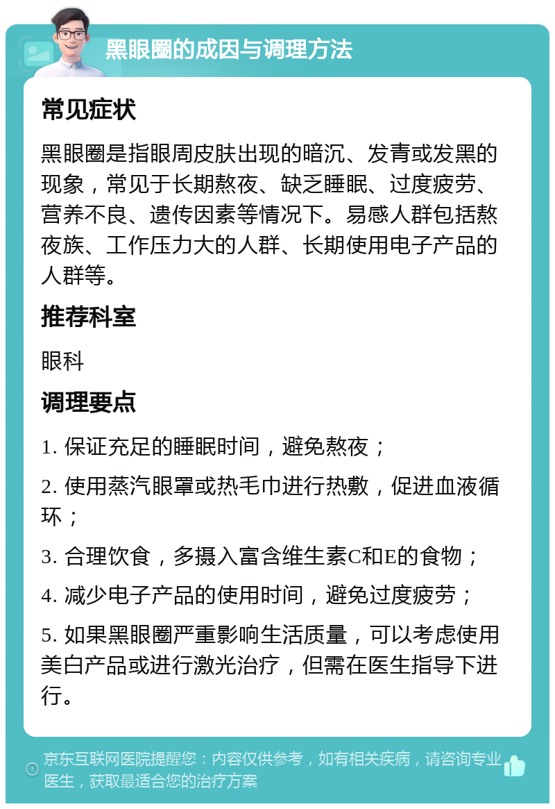 黑眼圈的成因与调理方法 常见症状 黑眼圈是指眼周皮肤出现的暗沉、发青或发黑的现象，常见于长期熬夜、缺乏睡眠、过度疲劳、营养不良、遗传因素等情况下。易感人群包括熬夜族、工作压力大的人群、长期使用电子产品的人群等。 推荐科室 眼科 调理要点 1. 保证充足的睡眠时间，避免熬夜； 2. 使用蒸汽眼罩或热毛巾进行热敷，促进血液循环； 3. 合理饮食，多摄入富含维生素C和E的食物； 4. 减少电子产品的使用时间，避免过度疲劳； 5. 如果黑眼圈严重影响生活质量，可以考虑使用美白产品或进行激光治疗，但需在医生指导下进行。