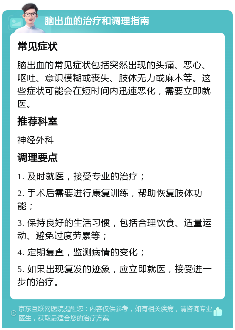 脑出血的治疗和调理指南 常见症状 脑出血的常见症状包括突然出现的头痛、恶心、呕吐、意识模糊或丧失、肢体无力或麻木等。这些症状可能会在短时间内迅速恶化，需要立即就医。 推荐科室 神经外科 调理要点 1. 及时就医，接受专业的治疗； 2. 手术后需要进行康复训练，帮助恢复肢体功能； 3. 保持良好的生活习惯，包括合理饮食、适量运动、避免过度劳累等； 4. 定期复查，监测病情的变化； 5. 如果出现复发的迹象，应立即就医，接受进一步的治疗。