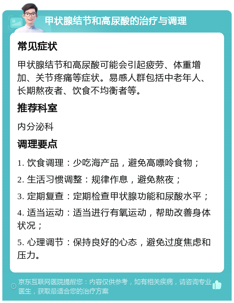 甲状腺结节和高尿酸的治疗与调理 常见症状 甲状腺结节和高尿酸可能会引起疲劳、体重增加、关节疼痛等症状。易感人群包括中老年人、长期熬夜者、饮食不均衡者等。 推荐科室 内分泌科 调理要点 1. 饮食调理：少吃海产品，避免高嘌呤食物； 2. 生活习惯调整：规律作息，避免熬夜； 3. 定期复查：定期检查甲状腺功能和尿酸水平； 4. 适当运动：适当进行有氧运动，帮助改善身体状况； 5. 心理调节：保持良好的心态，避免过度焦虑和压力。