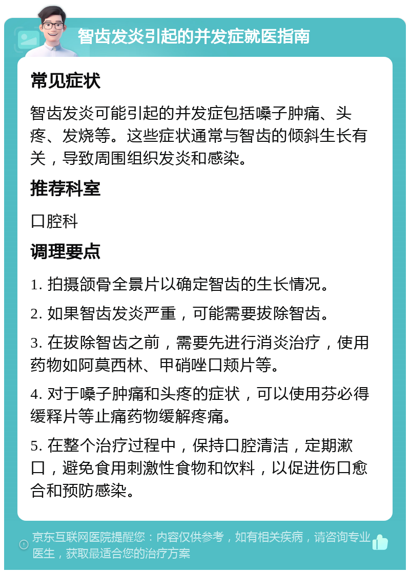 智齿发炎引起的并发症就医指南 常见症状 智齿发炎可能引起的并发症包括嗓子肿痛、头疼、发烧等。这些症状通常与智齿的倾斜生长有关，导致周围组织发炎和感染。 推荐科室 口腔科 调理要点 1. 拍摄颌骨全景片以确定智齿的生长情况。 2. 如果智齿发炎严重，可能需要拔除智齿。 3. 在拔除智齿之前，需要先进行消炎治疗，使用药物如阿莫西林、甲硝唑口颊片等。 4. 对于嗓子肿痛和头疼的症状，可以使用芬必得缓释片等止痛药物缓解疼痛。 5. 在整个治疗过程中，保持口腔清洁，定期漱口，避免食用刺激性食物和饮料，以促进伤口愈合和预防感染。