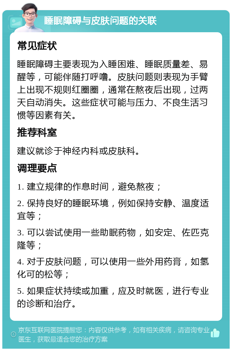 睡眠障碍与皮肤问题的关联 常见症状 睡眠障碍主要表现为入睡困难、睡眠质量差、易醒等，可能伴随打呼噜。皮肤问题则表现为手臂上出现不规则红圈圈，通常在熬夜后出现，过两天自动消失。这些症状可能与压力、不良生活习惯等因素有关。 推荐科室 建议就诊于神经内科或皮肤科。 调理要点 1. 建立规律的作息时间，避免熬夜； 2. 保持良好的睡眠环境，例如保持安静、温度适宜等； 3. 可以尝试使用一些助眠药物，如安定、佐匹克隆等； 4. 对于皮肤问题，可以使用一些外用药膏，如氢化可的松等； 5. 如果症状持续或加重，应及时就医，进行专业的诊断和治疗。