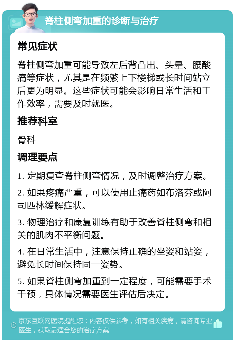 脊柱侧弯加重的诊断与治疗 常见症状 脊柱侧弯加重可能导致左后背凸出、头晕、腰酸痛等症状，尤其是在频繁上下楼梯或长时间站立后更为明显。这些症状可能会影响日常生活和工作效率，需要及时就医。 推荐科室 骨科 调理要点 1. 定期复查脊柱侧弯情况，及时调整治疗方案。 2. 如果疼痛严重，可以使用止痛药如布洛芬或阿司匹林缓解症状。 3. 物理治疗和康复训练有助于改善脊柱侧弯和相关的肌肉不平衡问题。 4. 在日常生活中，注意保持正确的坐姿和站姿，避免长时间保持同一姿势。 5. 如果脊柱侧弯加重到一定程度，可能需要手术干预，具体情况需要医生评估后决定。