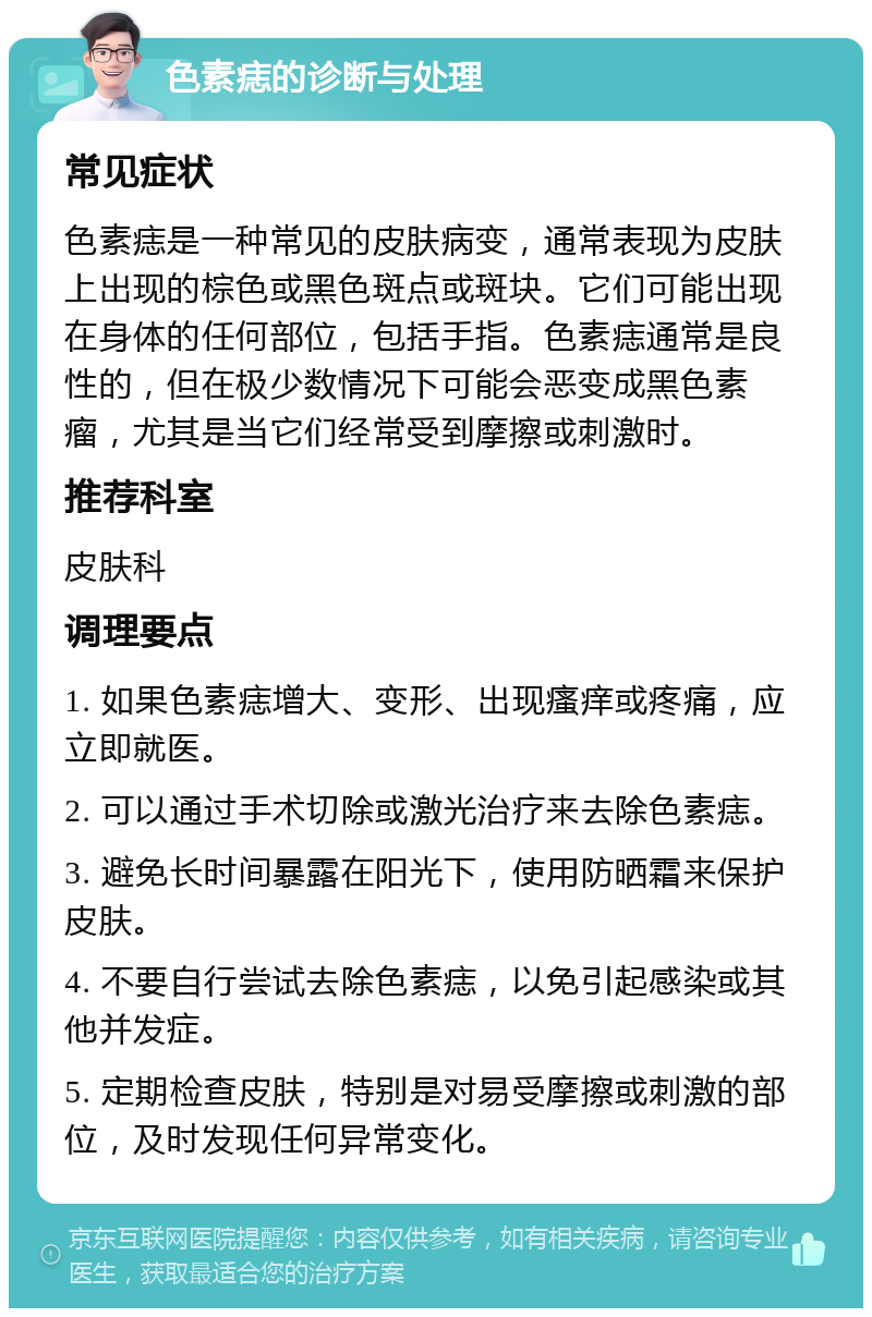 色素痣的诊断与处理 常见症状 色素痣是一种常见的皮肤病变，通常表现为皮肤上出现的棕色或黑色斑点或斑块。它们可能出现在身体的任何部位，包括手指。色素痣通常是良性的，但在极少数情况下可能会恶变成黑色素瘤，尤其是当它们经常受到摩擦或刺激时。 推荐科室 皮肤科 调理要点 1. 如果色素痣增大、变形、出现瘙痒或疼痛，应立即就医。 2. 可以通过手术切除或激光治疗来去除色素痣。 3. 避免长时间暴露在阳光下，使用防晒霜来保护皮肤。 4. 不要自行尝试去除色素痣，以免引起感染或其他并发症。 5. 定期检查皮肤，特别是对易受摩擦或刺激的部位，及时发现任何异常变化。