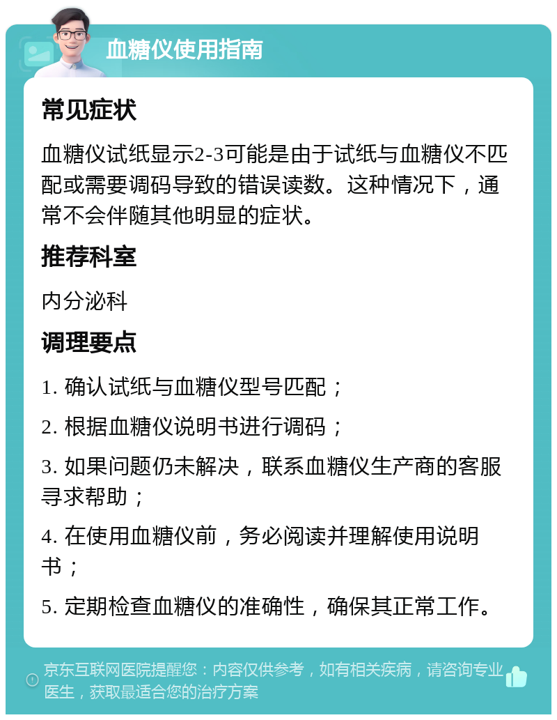 血糖仪使用指南 常见症状 血糖仪试纸显示2-3可能是由于试纸与血糖仪不匹配或需要调码导致的错误读数。这种情况下，通常不会伴随其他明显的症状。 推荐科室 内分泌科 调理要点 1. 确认试纸与血糖仪型号匹配； 2. 根据血糖仪说明书进行调码； 3. 如果问题仍未解决，联系血糖仪生产商的客服寻求帮助； 4. 在使用血糖仪前，务必阅读并理解使用说明书； 5. 定期检查血糖仪的准确性，确保其正常工作。