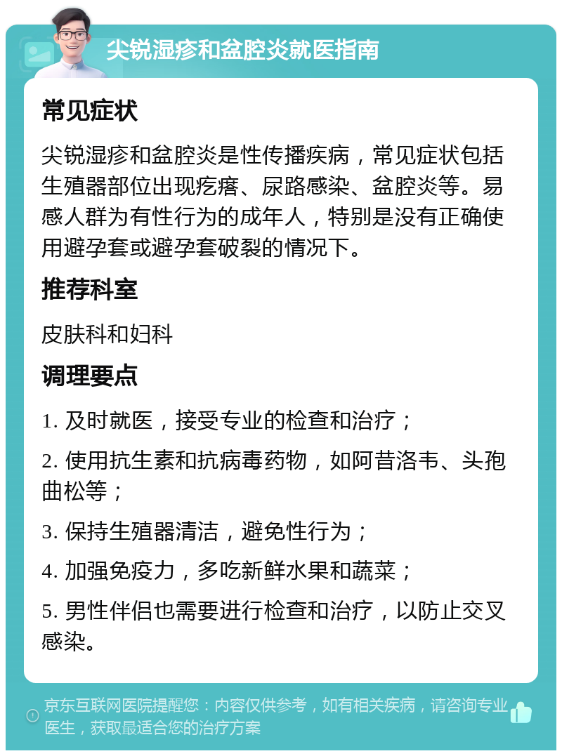 尖锐湿疹和盆腔炎就医指南 常见症状 尖锐湿疹和盆腔炎是性传播疾病，常见症状包括生殖器部位出现疙瘩、尿路感染、盆腔炎等。易感人群为有性行为的成年人，特别是没有正确使用避孕套或避孕套破裂的情况下。 推荐科室 皮肤科和妇科 调理要点 1. 及时就医，接受专业的检查和治疗； 2. 使用抗生素和抗病毒药物，如阿昔洛韦、头孢曲松等； 3. 保持生殖器清洁，避免性行为； 4. 加强免疫力，多吃新鲜水果和蔬菜； 5. 男性伴侣也需要进行检查和治疗，以防止交叉感染。