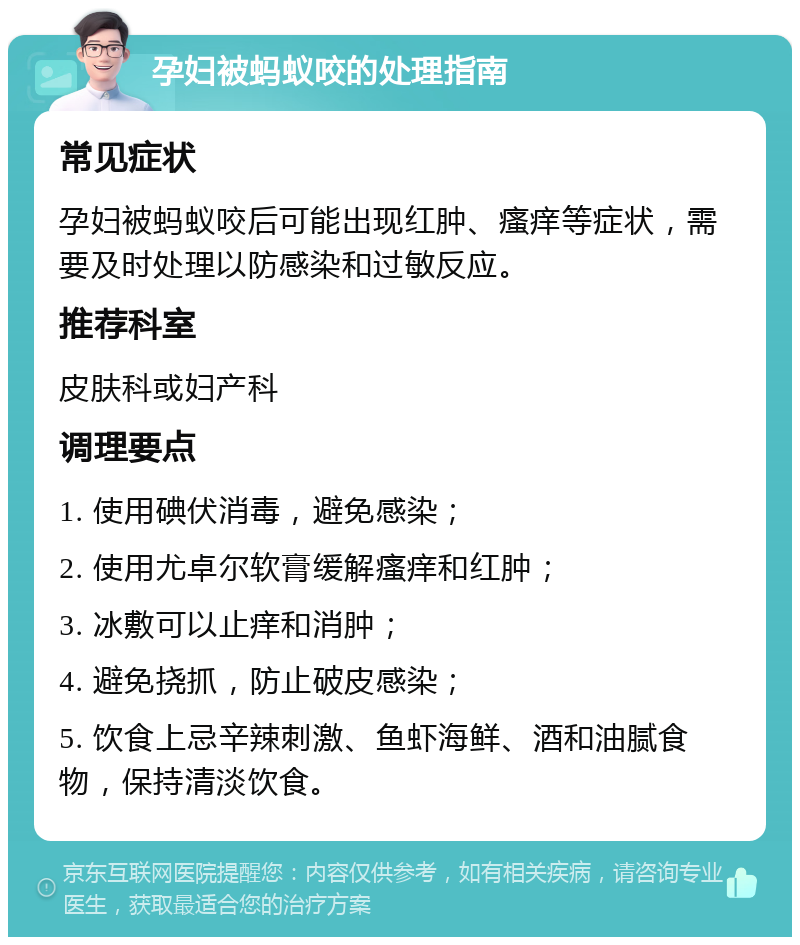 孕妇被蚂蚁咬的处理指南 常见症状 孕妇被蚂蚁咬后可能出现红肿、瘙痒等症状，需要及时处理以防感染和过敏反应。 推荐科室 皮肤科或妇产科 调理要点 1. 使用碘伏消毒，避免感染； 2. 使用尤卓尔软膏缓解瘙痒和红肿； 3. 冰敷可以止痒和消肿； 4. 避免挠抓，防止破皮感染； 5. 饮食上忌辛辣刺激、鱼虾海鲜、酒和油腻食物，保持清淡饮食。