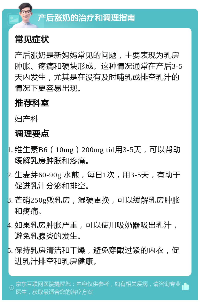 产后涨奶的治疗和调理指南 常见症状 产后涨奶是新妈妈常见的问题，主要表现为乳房肿胀、疼痛和硬块形成。这种情况通常在产后3-5天内发生，尤其是在没有及时哺乳或排空乳汁的情况下更容易出现。 推荐科室 妇产科 调理要点 维生素B6（10mg）200mg tid用3-5天，可以帮助缓解乳房肿胀和疼痛。 生麦芽60-90g 水煎，每日1次，用3-5天，有助于促进乳汁分泌和排空。 芒硝250g敷乳房，湿硬更换，可以缓解乳房肿胀和疼痛。 如果乳房肿胀严重，可以使用吸奶器吸出乳汁，避免乳腺炎的发生。 保持乳房清洁和干燥，避免穿戴过紧的内衣，促进乳汁排空和乳房健康。