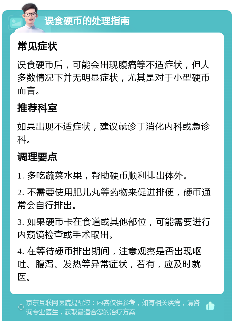 误食硬币的处理指南 常见症状 误食硬币后，可能会出现腹痛等不适症状，但大多数情况下并无明显症状，尤其是对于小型硬币而言。 推荐科室 如果出现不适症状，建议就诊于消化内科或急诊科。 调理要点 1. 多吃蔬菜水果，帮助硬币顺利排出体外。 2. 不需要使用肥儿丸等药物来促进排便，硬币通常会自行排出。 3. 如果硬币卡在食道或其他部位，可能需要进行内窥镜检查或手术取出。 4. 在等待硬币排出期间，注意观察是否出现呕吐、腹泻、发热等异常症状，若有，应及时就医。