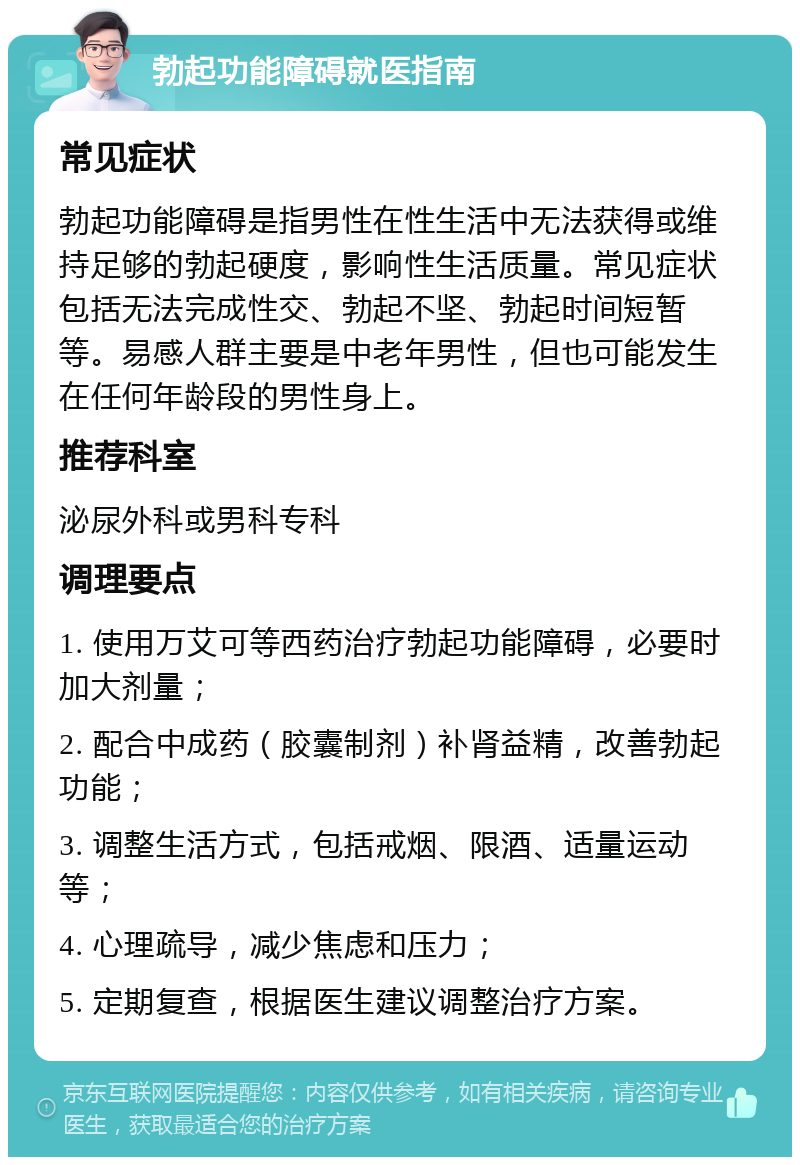 勃起功能障碍就医指南 常见症状 勃起功能障碍是指男性在性生活中无法获得或维持足够的勃起硬度，影响性生活质量。常见症状包括无法完成性交、勃起不坚、勃起时间短暂等。易感人群主要是中老年男性，但也可能发生在任何年龄段的男性身上。 推荐科室 泌尿外科或男科专科 调理要点 1. 使用万艾可等西药治疗勃起功能障碍，必要时加大剂量； 2. 配合中成药（胶囊制剂）补肾益精，改善勃起功能； 3. 调整生活方式，包括戒烟、限酒、适量运动等； 4. 心理疏导，减少焦虑和压力； 5. 定期复查，根据医生建议调整治疗方案。