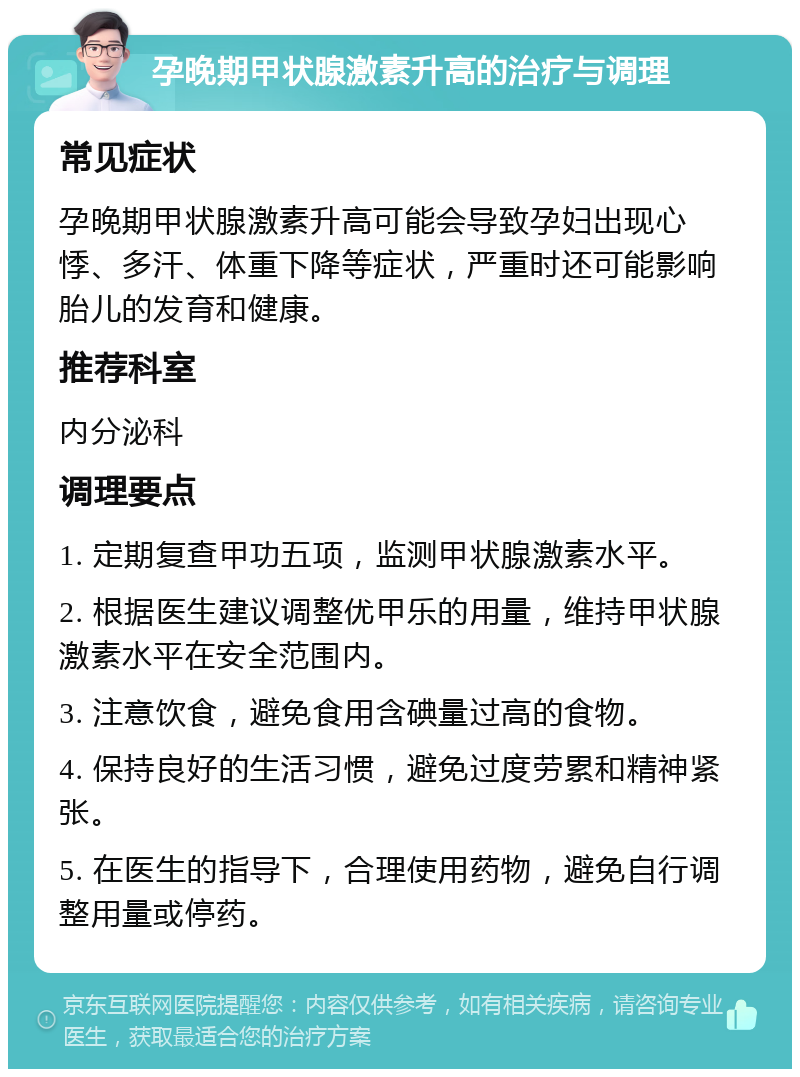 孕晚期甲状腺激素升高的治疗与调理 常见症状 孕晚期甲状腺激素升高可能会导致孕妇出现心悸、多汗、体重下降等症状，严重时还可能影响胎儿的发育和健康。 推荐科室 内分泌科 调理要点 1. 定期复查甲功五项，监测甲状腺激素水平。 2. 根据医生建议调整优甲乐的用量，维持甲状腺激素水平在安全范围内。 3. 注意饮食，避免食用含碘量过高的食物。 4. 保持良好的生活习惯，避免过度劳累和精神紧张。 5. 在医生的指导下，合理使用药物，避免自行调整用量或停药。