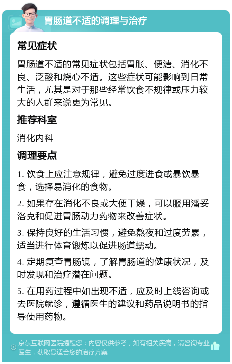 胃肠道不适的调理与治疗 常见症状 胃肠道不适的常见症状包括胃胀、便溏、消化不良、泛酸和烧心不适。这些症状可能影响到日常生活，尤其是对于那些经常饮食不规律或压力较大的人群来说更为常见。 推荐科室 消化内科 调理要点 1. 饮食上应注意规律，避免过度进食或暴饮暴食，选择易消化的食物。 2. 如果存在消化不良或大便干燥，可以服用潘妥洛克和促进胃肠动力药物来改善症状。 3. 保持良好的生活习惯，避免熬夜和过度劳累，适当进行体育锻炼以促进肠道蠕动。 4. 定期复查胃肠镜，了解胃肠道的健康状况，及时发现和治疗潜在问题。 5. 在用药过程中如出现不适，应及时上线咨询或去医院就诊，遵循医生的建议和药品说明书的指导使用药物。