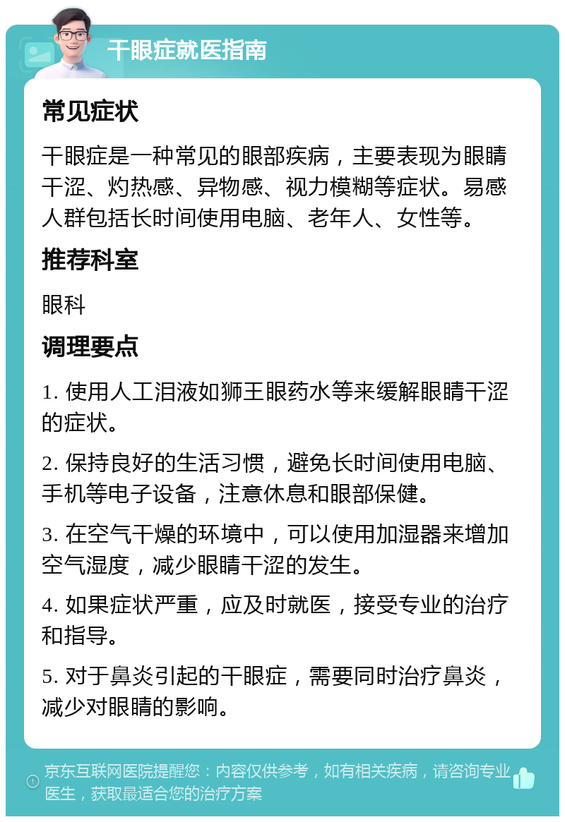 干眼症就医指南 常见症状 干眼症是一种常见的眼部疾病，主要表现为眼睛干涩、灼热感、异物感、视力模糊等症状。易感人群包括长时间使用电脑、老年人、女性等。 推荐科室 眼科 调理要点 1. 使用人工泪液如狮王眼药水等来缓解眼睛干涩的症状。 2. 保持良好的生活习惯，避免长时间使用电脑、手机等电子设备，注意休息和眼部保健。 3. 在空气干燥的环境中，可以使用加湿器来增加空气湿度，减少眼睛干涩的发生。 4. 如果症状严重，应及时就医，接受专业的治疗和指导。 5. 对于鼻炎引起的干眼症，需要同时治疗鼻炎，减少对眼睛的影响。