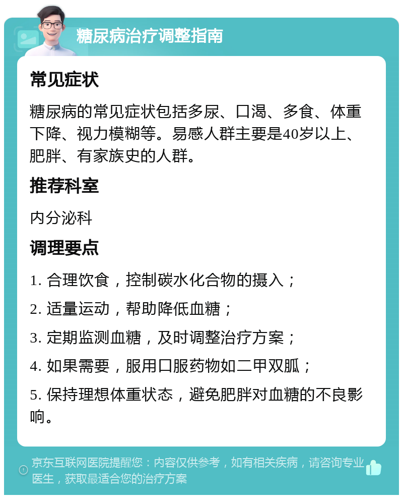 糖尿病治疗调整指南 常见症状 糖尿病的常见症状包括多尿、口渴、多食、体重下降、视力模糊等。易感人群主要是40岁以上、肥胖、有家族史的人群。 推荐科室 内分泌科 调理要点 1. 合理饮食，控制碳水化合物的摄入； 2. 适量运动，帮助降低血糖； 3. 定期监测血糖，及时调整治疗方案； 4. 如果需要，服用口服药物如二甲双胍； 5. 保持理想体重状态，避免肥胖对血糖的不良影响。