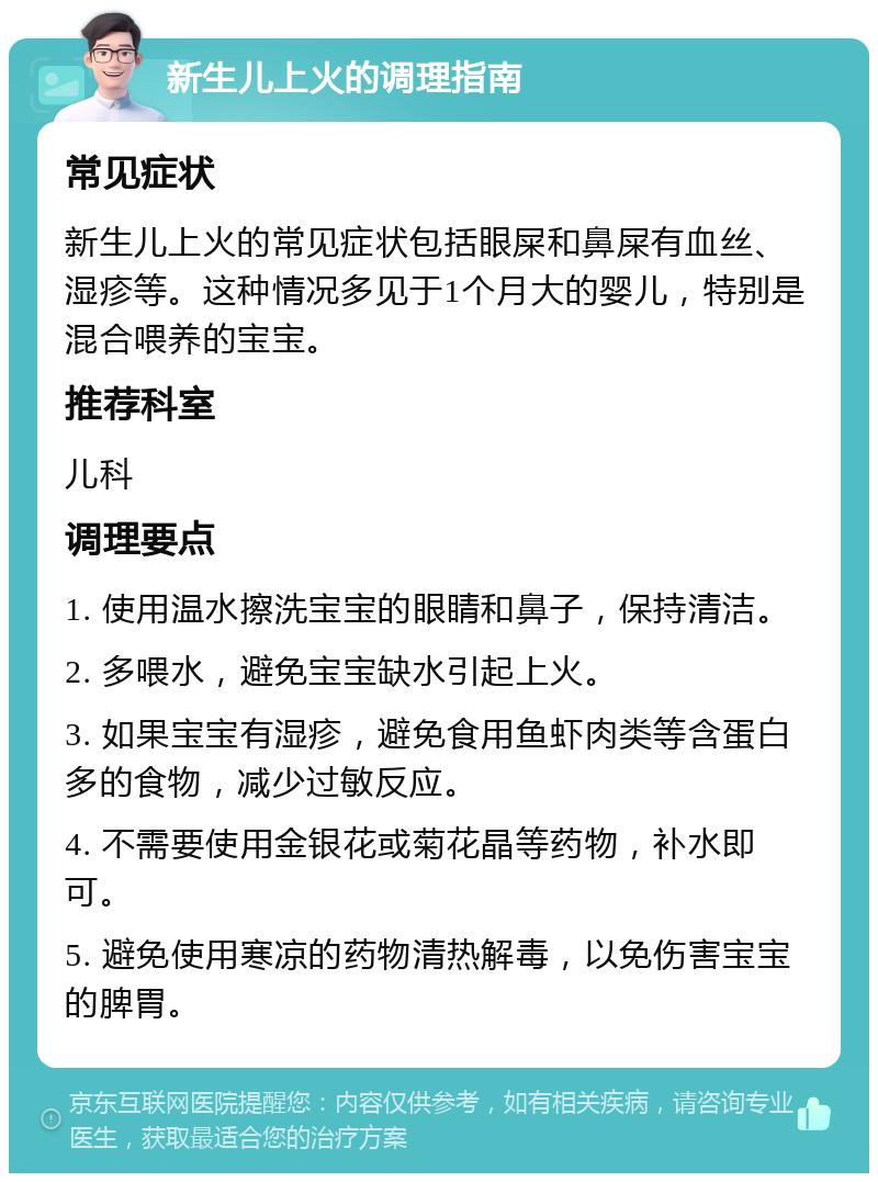 新生儿上火的调理指南 常见症状 新生儿上火的常见症状包括眼屎和鼻屎有血丝、湿疹等。这种情况多见于1个月大的婴儿，特别是混合喂养的宝宝。 推荐科室 儿科 调理要点 1. 使用温水擦洗宝宝的眼睛和鼻子，保持清洁。 2. 多喂水，避免宝宝缺水引起上火。 3. 如果宝宝有湿疹，避免食用鱼虾肉类等含蛋白多的食物，减少过敏反应。 4. 不需要使用金银花或菊花晶等药物，补水即可。 5. 避免使用寒凉的药物清热解毒，以免伤害宝宝的脾胃。