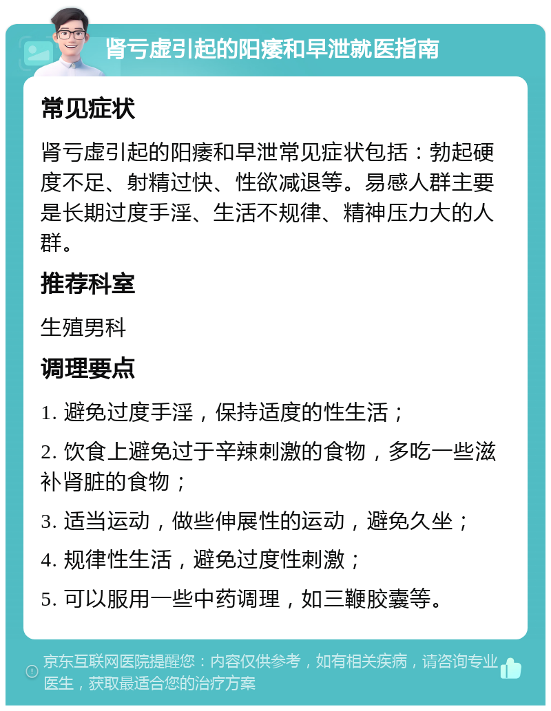 肾亏虚引起的阳痿和早泄就医指南 常见症状 肾亏虚引起的阳痿和早泄常见症状包括：勃起硬度不足、射精过快、性欲减退等。易感人群主要是长期过度手淫、生活不规律、精神压力大的人群。 推荐科室 生殖男科 调理要点 1. 避免过度手淫，保持适度的性生活； 2. 饮食上避免过于辛辣刺激的食物，多吃一些滋补肾脏的食物； 3. 适当运动，做些伸展性的运动，避免久坐； 4. 规律性生活，避免过度性刺激； 5. 可以服用一些中药调理，如三鞭胶囊等。