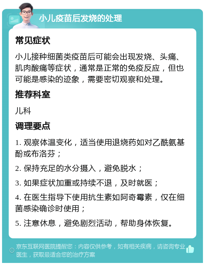 小儿疫苗后发烧的处理 常见症状 小儿接种细菌类疫苗后可能会出现发烧、头痛、肌肉酸痛等症状，通常是正常的免疫反应，但也可能是感染的迹象，需要密切观察和处理。 推荐科室 儿科 调理要点 1. 观察体温变化，适当使用退烧药如对乙酰氨基酚或布洛芬； 2. 保持充足的水分摄入，避免脱水； 3. 如果症状加重或持续不退，及时就医； 4. 在医生指导下使用抗生素如阿奇霉素，仅在细菌感染确诊时使用； 5. 注意休息，避免剧烈活动，帮助身体恢复。