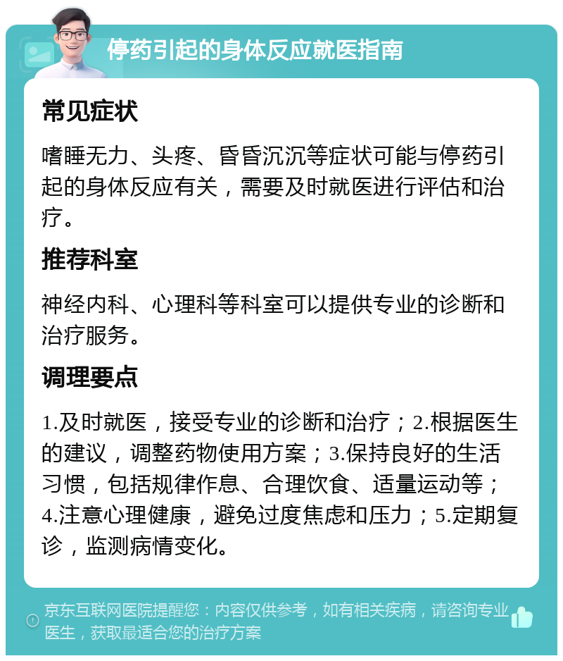 停药引起的身体反应就医指南 常见症状 嗜睡无力、头疼、昏昏沉沉等症状可能与停药引起的身体反应有关，需要及时就医进行评估和治疗。 推荐科室 神经内科、心理科等科室可以提供专业的诊断和治疗服务。 调理要点 1.及时就医，接受专业的诊断和治疗；2.根据医生的建议，调整药物使用方案；3.保持良好的生活习惯，包括规律作息、合理饮食、适量运动等；4.注意心理健康，避免过度焦虑和压力；5.定期复诊，监测病情变化。