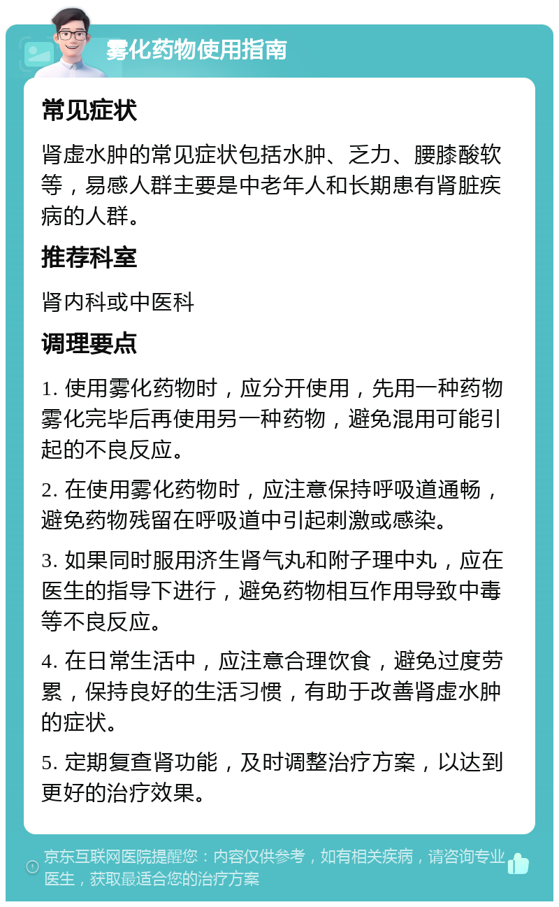 雾化药物使用指南 常见症状 肾虚水肿的常见症状包括水肿、乏力、腰膝酸软等，易感人群主要是中老年人和长期患有肾脏疾病的人群。 推荐科室 肾内科或中医科 调理要点 1. 使用雾化药物时，应分开使用，先用一种药物雾化完毕后再使用另一种药物，避免混用可能引起的不良反应。 2. 在使用雾化药物时，应注意保持呼吸道通畅，避免药物残留在呼吸道中引起刺激或感染。 3. 如果同时服用济生肾气丸和附子理中丸，应在医生的指导下进行，避免药物相互作用导致中毒等不良反应。 4. 在日常生活中，应注意合理饮食，避免过度劳累，保持良好的生活习惯，有助于改善肾虚水肿的症状。 5. 定期复查肾功能，及时调整治疗方案，以达到更好的治疗效果。