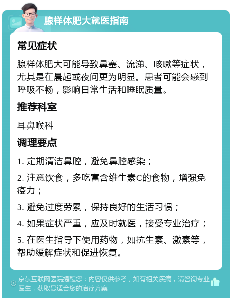 腺样体肥大就医指南 常见症状 腺样体肥大可能导致鼻塞、流涕、咳嗽等症状，尤其是在晨起或夜间更为明显。患者可能会感到呼吸不畅，影响日常生活和睡眠质量。 推荐科室 耳鼻喉科 调理要点 1. 定期清洁鼻腔，避免鼻腔感染； 2. 注意饮食，多吃富含维生素C的食物，增强免疫力； 3. 避免过度劳累，保持良好的生活习惯； 4. 如果症状严重，应及时就医，接受专业治疗； 5. 在医生指导下使用药物，如抗生素、激素等，帮助缓解症状和促进恢复。