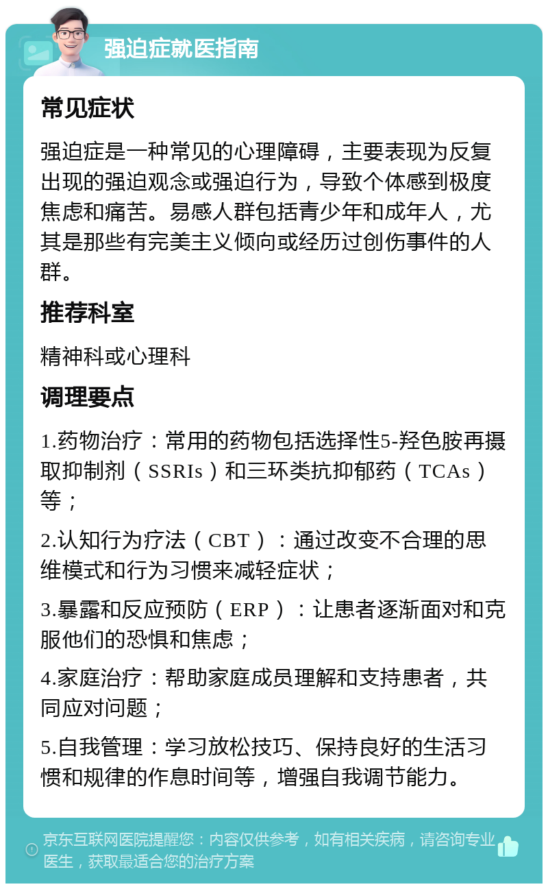 强迫症就医指南 常见症状 强迫症是一种常见的心理障碍，主要表现为反复出现的强迫观念或强迫行为，导致个体感到极度焦虑和痛苦。易感人群包括青少年和成年人，尤其是那些有完美主义倾向或经历过创伤事件的人群。 推荐科室 精神科或心理科 调理要点 1.药物治疗：常用的药物包括选择性5-羟色胺再摄取抑制剂（SSRIs）和三环类抗抑郁药（TCAs）等； 2.认知行为疗法（CBT）：通过改变不合理的思维模式和行为习惯来减轻症状； 3.暴露和反应预防（ERP）：让患者逐渐面对和克服他们的恐惧和焦虑； 4.家庭治疗：帮助家庭成员理解和支持患者，共同应对问题； 5.自我管理：学习放松技巧、保持良好的生活习惯和规律的作息时间等，增强自我调节能力。