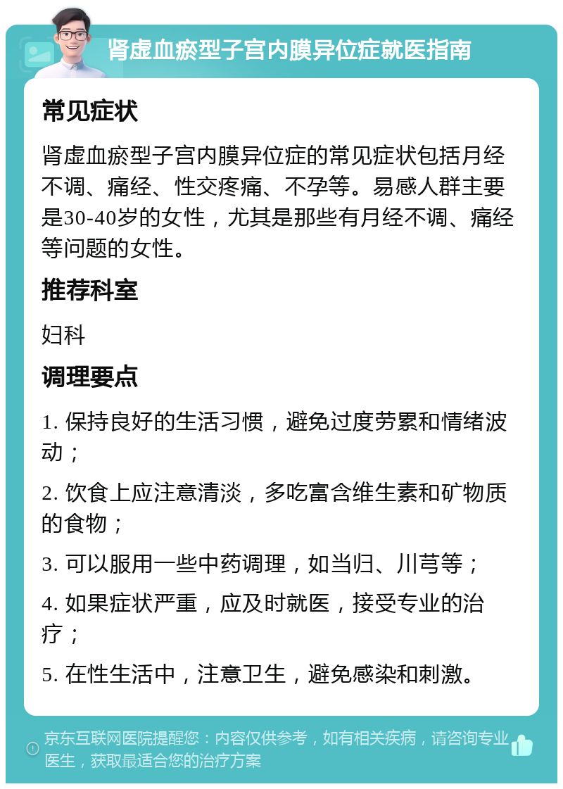 肾虚血瘀型子宫内膜异位症就医指南 常见症状 肾虚血瘀型子宫内膜异位症的常见症状包括月经不调、痛经、性交疼痛、不孕等。易感人群主要是30-40岁的女性，尤其是那些有月经不调、痛经等问题的女性。 推荐科室 妇科 调理要点 1. 保持良好的生活习惯，避免过度劳累和情绪波动； 2. 饮食上应注意清淡，多吃富含维生素和矿物质的食物； 3. 可以服用一些中药调理，如当归、川芎等； 4. 如果症状严重，应及时就医，接受专业的治疗； 5. 在性生活中，注意卫生，避免感染和刺激。