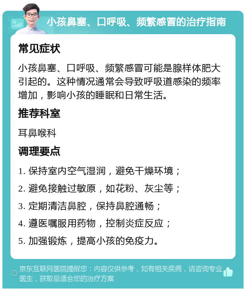 小孩鼻塞、口呼吸、频繁感冒的治疗指南 常见症状 小孩鼻塞、口呼吸、频繁感冒可能是腺样体肥大引起的。这种情况通常会导致呼吸道感染的频率增加，影响小孩的睡眠和日常生活。 推荐科室 耳鼻喉科 调理要点 1. 保持室内空气湿润，避免干燥环境； 2. 避免接触过敏原，如花粉、灰尘等； 3. 定期清洁鼻腔，保持鼻腔通畅； 4. 遵医嘱服用药物，控制炎症反应； 5. 加强锻炼，提高小孩的免疫力。